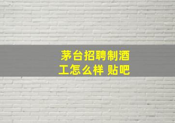 茅台招聘制酒工怎么样 贴吧